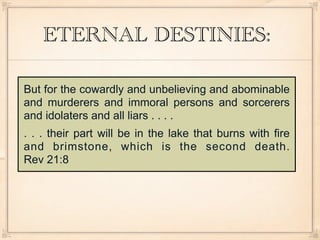 ETERNAL DESTINIES:

But for the cowardly and unbelieving and abominable
and murderers and immoral persons and sorcerers
and idolaters and all liars . . . .
. . . their part will be in the lake that burns with fire
and brimstone, which is the second death.
Rev 21:8
 