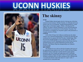 Uconn huskiesThe skinnySTARKemba Walker showed again why he is having one of the best seasons in recent memory. He had 18 points, six rebounds and seven assists in the win over Kentucky. Despite being guarded by a much bigger player in DeAndreLiggins, Walker, who played all 40 minutes, was able to find his teammates to score and still made big shots himself. He accounted for 32 of the Huskies' 56 points. The All-America is averaging over 26 points a game in the postseason, a 10-game stretch in 25 days.COACHAt 68, Hall of Famer Jim Calhoun would become the oldest coach to win a national championship. It would be his third title and would put him in a group with John Wooden, Adolph Rupp, Mike Krzyzewski and Bob Knight to win at least that many. He has a career record of 854-607 placing him sixth on the all-time wins list and third among active coaches behind Krzyzewski and Jim Boeheim. The Huskies' Big East championship was Calhoun's record seventh.KEY POINTThe Huskies are on a roll over the last 10 games with seven of the opponents being ranked in the Top 25. It hasn't all been Walker. Freshman Jeremy Lamb had 12 points and four assists against Kentucky, and Alex Oriakhi had eight points and 10 rebounds. Freshman Shabazz Napier had quite a final 16 seconds against the Wildcats, turning the ball over then coming up with a rebound with 3 seconds left and then made both ends of a 1-and-1 with 1.7 seconds left for a four-point lead.