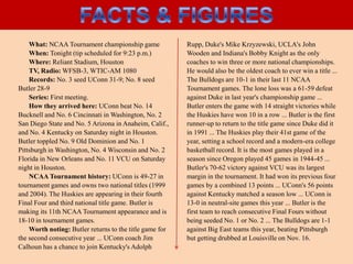 Facts & figuresWhat: NCAA Tournament championship gameWhen: Tonight (tip scheduled for 9:23 p.m.)Where: Reliant Stadium, HoustonTV, Radio: WFSB-3, WTIC-AM 1080Records: No. 3 seed UConn 31-9; No. 8 seed Butler 28-9Series: First meeting.How they arrived here: UConn beat No. 14 Bucknell and No. 6 Cincinnati in Washington, No. 2 San Diego State and No. 5 Arizona in Anaheim, Calif., and No. 4 Kentucky on Saturday night in Houston. Butler toppled No. 9 Old Dominion and No. 1 Pittsburgh in Washington, No. 4 Wisconsin and No. 2 Florida in New Orleans and No. 11 VCU on Saturday night in Houston.NCAA Tournament history: UConn is 49-27 in tournament games and owns two national titles (1999 and 2004). The Huskies are appearing in their fourth Final Four and third national title game. Butler is making its 11th NCAA Tournament appearance and is 18-10 in tournament games.Worth noting: Butler returns to the title game for the second consecutive year ... UConn coach Jim Calhoun has a chance to join Kentucky's Adolph Rupp, Duke's Mike Krzyzewski, UCLA's John Wooden and Indiana's Bobby Knight as the only coaches to win three or more national championships. He would also be the oldest coach to ever win a title ... The Bulldogs are 10-1 in their last 11 NCAA Tournament games. The lone loss was a 61-59 defeat against Duke in last year's championship game ... Butler enters the game with 14 straight victories while the Huskies have won 10 in a row ... Butler is the first runner-up to return to the title game since Duke did it in 1991 ... The Huskies play their 41st game of the year, setting a school record and a modern-era college basketball record. It is the most games played in a season since Oregon played 45 games in 1944-45 ... Butler's 70-62 victory against VCU was its largest margin in the tournament. It had won its previous four games by a combined 13 points ... UConn's 56 points against Kentucky matched a season low ... UConn is 13-0 in neutral-site games this year ... Butler is the first team to reach consecutive Final Fours without being seeded No. 1 or No. 2 ... The Bulldogs are 1-1 against Big East teams this year, beating Pittsburgh but getting drubbed at Louisville on Nov. 16.