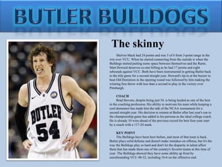 Butler bulldogsThe skinnyShelvin Mack had 24 points and was 5 of 6 from 3-point range in the win over VCU. When he started connecting from the outside is when the Bulldogs started putting some space between themselves and the Rams. Matt Howard deserves co-star billing as he had 17 points and eight rebounds against VCU. Both have been instrumental in getting Butler back to the title game for a second straight year. Howard's tip-in at the buzzer to beat Old Dominion in the opening round was followed by him making the winning free throw with less than a second to play in the victory over Pittsburgh.COACHBrad Stevens, despite being just 34, is being lauded as one of the best in the coaching profession. His ability to motivate his team while keeping a cool demeanor has made him the talk of the NCAA tournament for a second straight year. His decision to remain at Butler after last year's run to the championship game has added to his persona as the ideal college coach. He is already 10 wins ahead of the previous record for best four-year start by a coach with a 117-24 mark.KEY POINTThe Bulldogs have been here before, and most of that team is back. Butler plays solid defense and doesn't make mistakes on offense, but it's the way the Bulldogs play so hard and don't let the disparity in talent affect them that has made them one of the country's favorite teams at this time of year. The Bulldogs showed they have some ability up front by outrebounding VCU 48-32, including 16-6 on the offensive end.