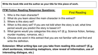 Write the book title and the author as your title for this piece of work.
FFM Fiction Reading Response Questions:
1. Who is the main character?
2. What do you learn about the main character in this extract?
3. Where is this story set?
4. When is this story set? If you are not told when the story is set, what time
period would you predict the story is based in?
5. What genre would you categorise this story in? (E.g. Science fiction, fantasy,
murder mystery, romance, etc.)
6. Choose one word in this extract that you are not familiar with and find and
write the definition.
Extension: What writing tips can you take from reading this extract? (E.g.
short sentences, interesting metaphors, slow reveal of information, use of
interesting dialogue, etc.)
First Reading
 