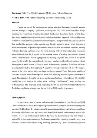 Base paper Title: FFM: Flood Forecasting Model Using Federated Learning
Modified Title: FFM: Federated Learning-Based Flood Forecasting Model
Abstract
Floods are one of the most common natural disasters that occur frequently causing
massive damage to property, agriculture, economy and life. Flood prediction offers a huge
challenge for researchers struggling to predict floods since long time. In this article, flood
forecasting model using federated learning technique has been proposed. Federated Learning
is the most advanced technique of machine learning (ML) that guarantees data privacy, ensures
data availability, promises data security, and handles network latency trials inherent in
prediction of floods by prohibiting data to be transferred over the network for model training.
Federated Learning technique urges for onsite training of local data models, and focuses on
transmission of these local models on the network instead of sending huge data set towards
central server for local model aggregation and training of global data model at the central
server. In this article, the proposed model integrates locally trained models of eighteen clients,
investigates at which station flooding is about to happen and generates flood alert towards a
specific client with five days lead time. A local feed forward neural network (FFNN) model is
trained at the client station where the flood has been expected. Flood forecasting module of
local FFNN model predicts the expected water level by taking multiple regional parameters as
input. The dataset of five different rivers and barrages has been collected from 2015 to 2021
considering four aspects including snow melting, rainfall-runoff, flow routing and
hydrodynamics. The proposed flood forecasting model has successfully predicted previous
floods happened in the selected zone during 2010 to 2015 with 84 % accuracy.
Existing System
In recent years, rate of natural and man-made disasters has increased in the world [1].
Global flood risk has raised due to hydrological extremities, increased urbanization and global
warming [2]. Floods are devastating natural disasters that result in severe life losses, significant
destruction of infrastructure, agriculture and downfall of overall socioeconomic system of a
country. Floods are common in all parts of the world but their intensity vary from region to
region [3]. In developing countries, flood occurrences inflict countless casualties every year
and cause cruel economic crises, rising pecuniary problems [4]. Global temperature escalation
 