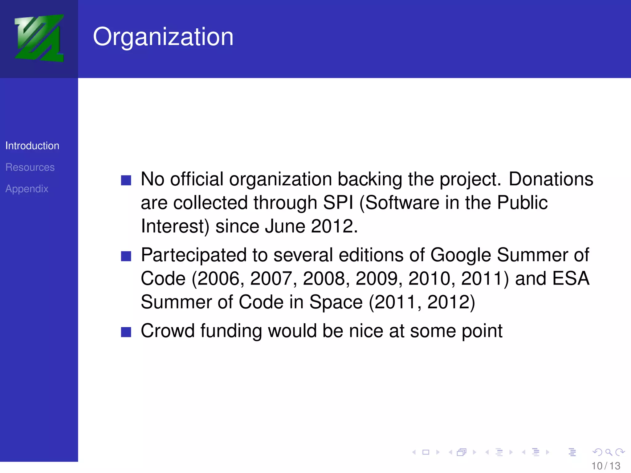 Organization



Introduction

Resources

Appendix
                   No ofﬁcial organization backing the project. Donations
                   are collected through SPI (Software in the Public
                   Interest) since June 2012.
                   Partecipated to several editions of Google Summer of
                   Code (2006, 2007, 2008, 2009, 2010, 2011) and ESA
                   Summer of Code in Space (2011, 2012)
                   Crowd funding would be nice at some point




                                                                          10 / 13
 
