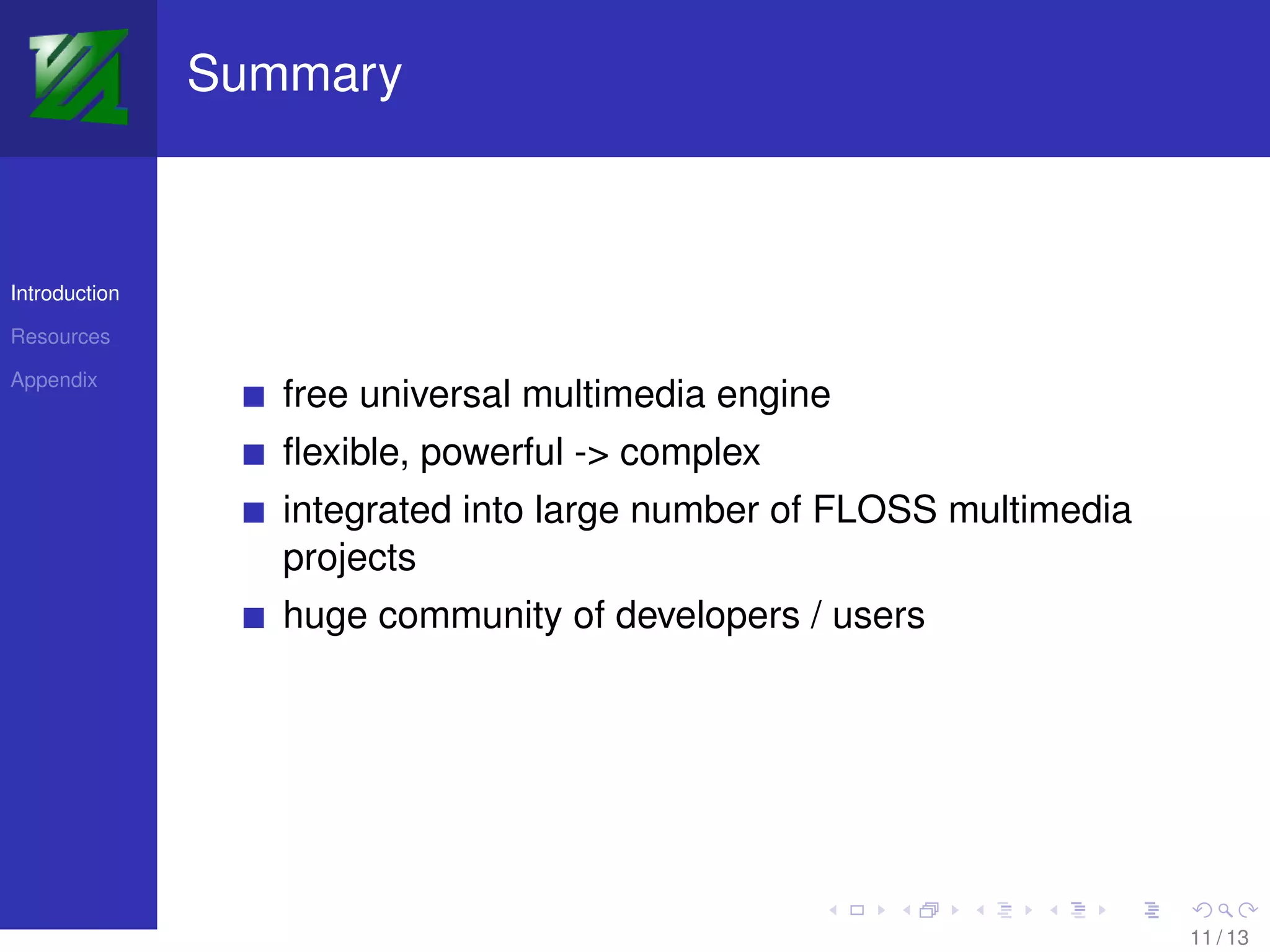 Summary



Introduction

Resources

Appendix
                  free universal multimedia engine
                  ﬂexible, powerful -> complex
                  integrated into large number of FLOSS multimedia
                  projects
                  huge community of developers / users




                                                                     11 / 13
 