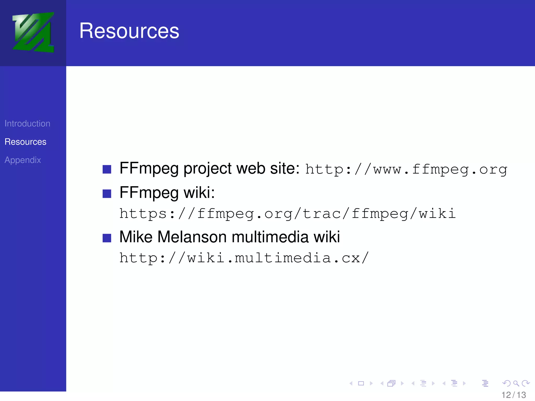 Resources



Introduction

Resources

Appendix
                  FFmpeg project web site: http://www.ffmpeg.org
                  FFmpeg wiki:
                  https://ffmpeg.org/trac/ffmpeg/wiki
                  Mike Melanson multimedia wiki
                  http://wiki.multimedia.cx/




                                                               12 / 13
 