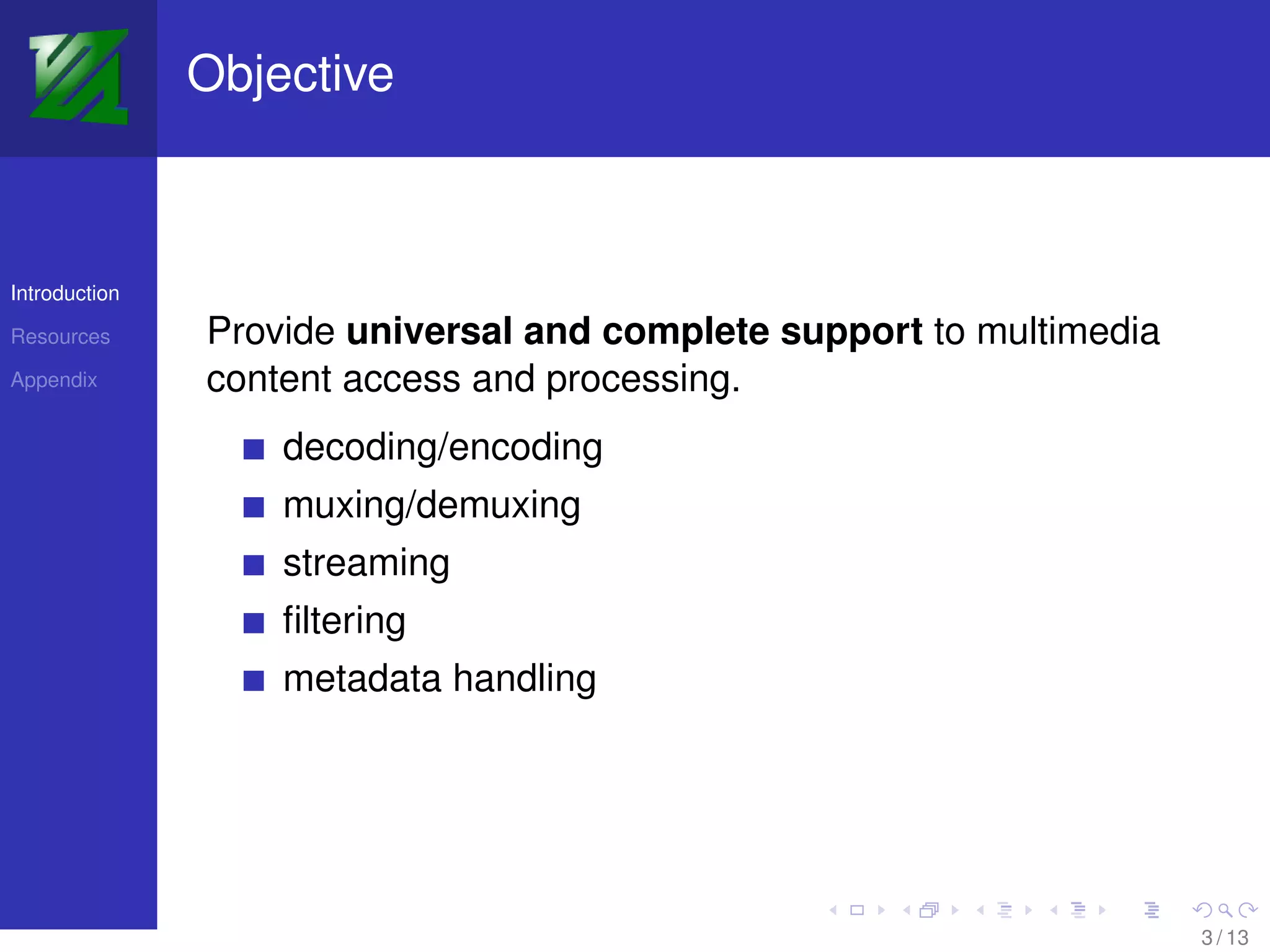 Objective



Introduction

Resources      Provide universal and complete support to multimedia
Appendix       content access and processing.
                   decoding/encoding
                   muxing/demuxing
                   streaming
                   ﬁltering
                   metadata handling




                                                                      3 / 13
 