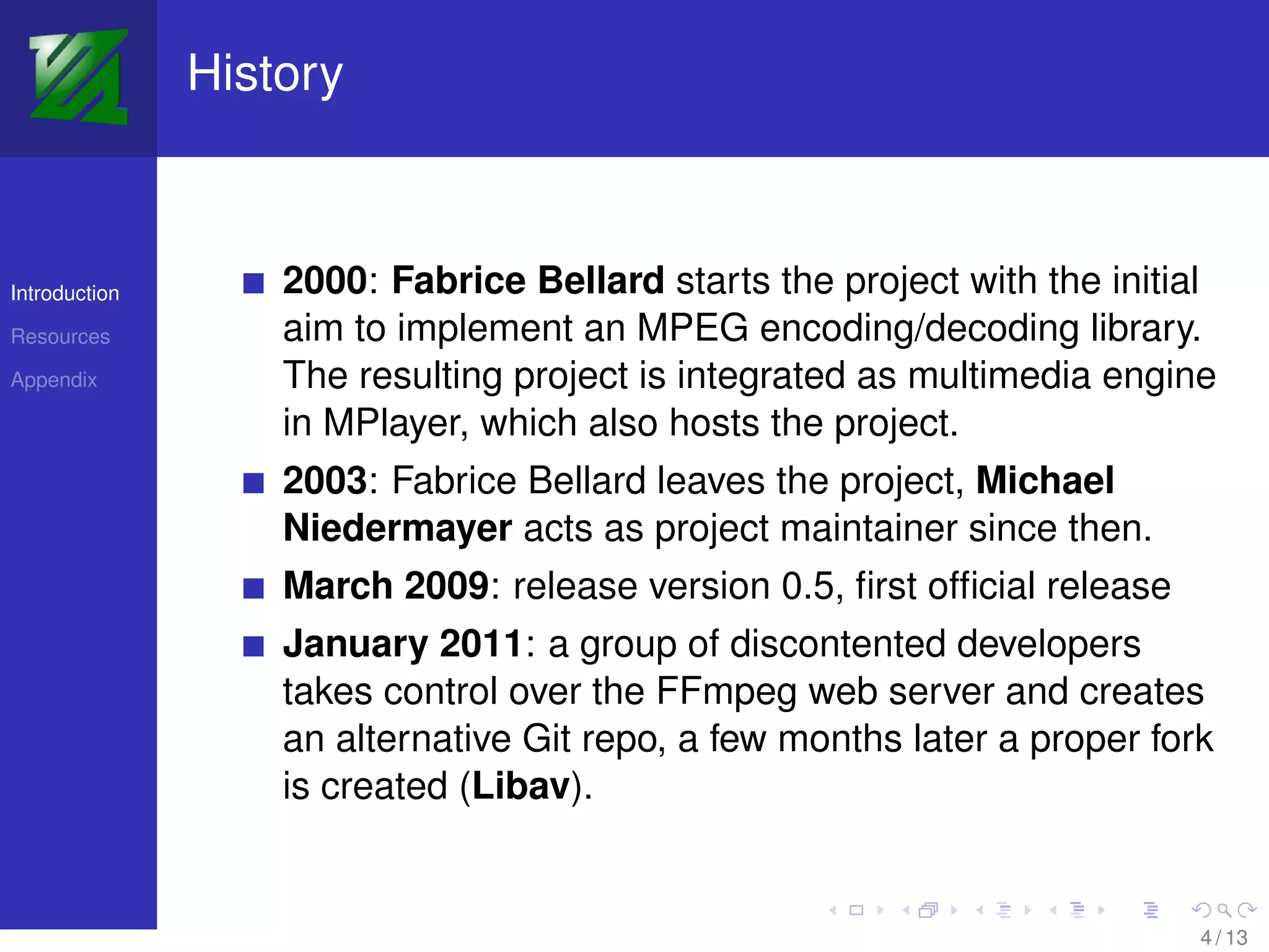 History



Introduction       2000: Fabrice Bellard starts the project with the initial
Resources          aim to implement an MPEG encoding/decoding library.
Appendix           The resulting project is integrated as multimedia engine
                   in MPlayer, which also hosts the project.
                   2003: Fabrice Bellard leaves the project, Michael
                   Niedermayer acts as project maintainer since then.
                   March 2009: release version 0.5, ﬁrst ofﬁcial release
                   January 2011: a group of discontented developers
                   takes control over the FFmpeg web server and creates
                   an alternative Git repo, a few months later a proper fork
                   is created (Libav).


                                                                           4 / 13
 