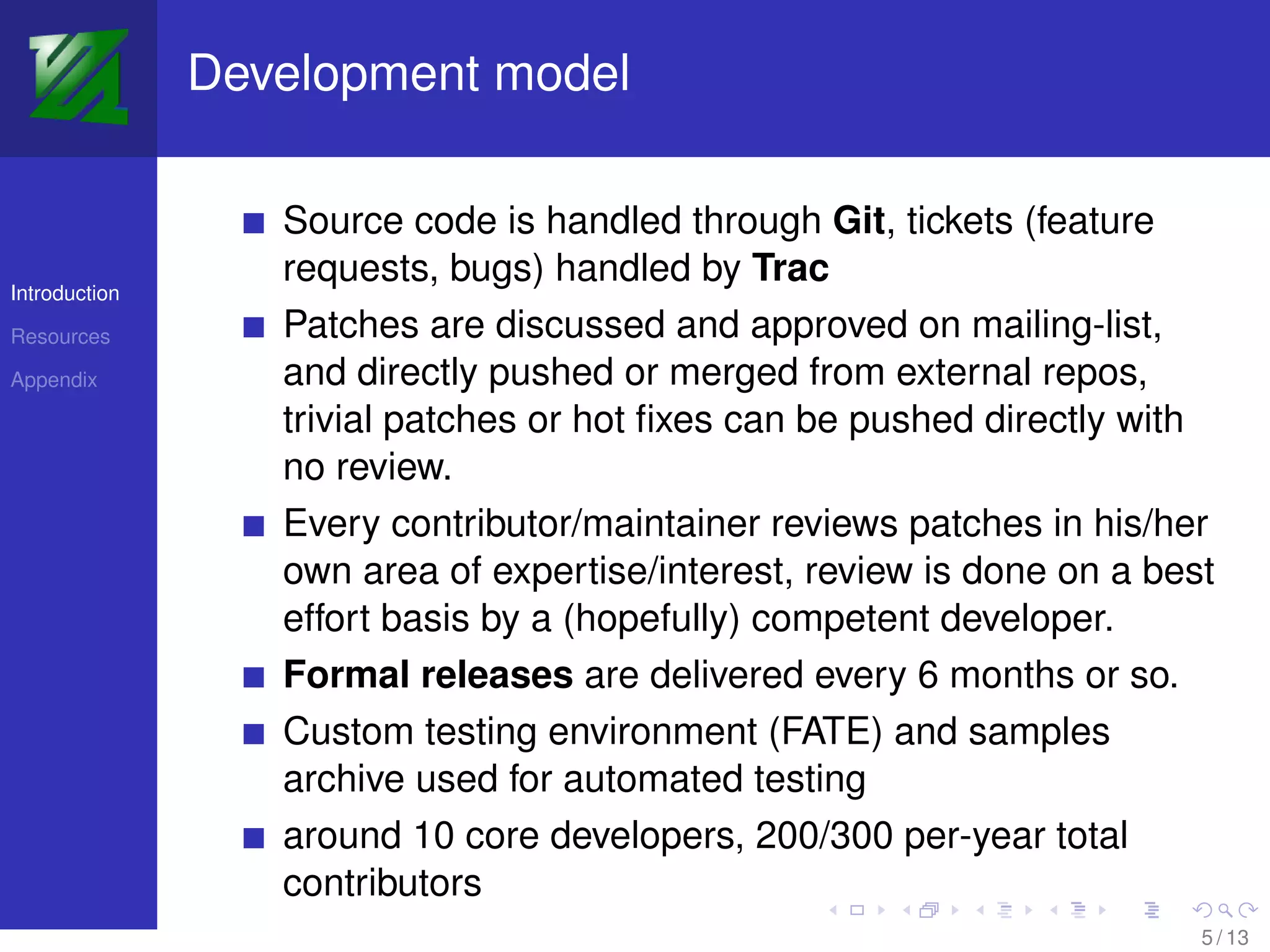 Development model

                  Source code is handled through Git, tickets (feature
                  requests, bugs) handled by Trac
Introduction

Resources         Patches are discussed and approved on mailing-list,
Appendix          and directly pushed or merged from external repos,
                  trivial patches or hot ﬁxes can be pushed directly with
                  no review.
                  Every contributor/maintainer reviews patches in his/her
                  own area of expertise/interest, review is done on a best
                  effort basis by a (hopefully) competent developer.
                  Formal releases are delivered every 6 months or so.
                  Custom testing environment (FATE) and samples
                  archive used for automated testing
                  around 10 core developers, 200/300 per-year total
                  contributors
                                                                         5 / 13
 