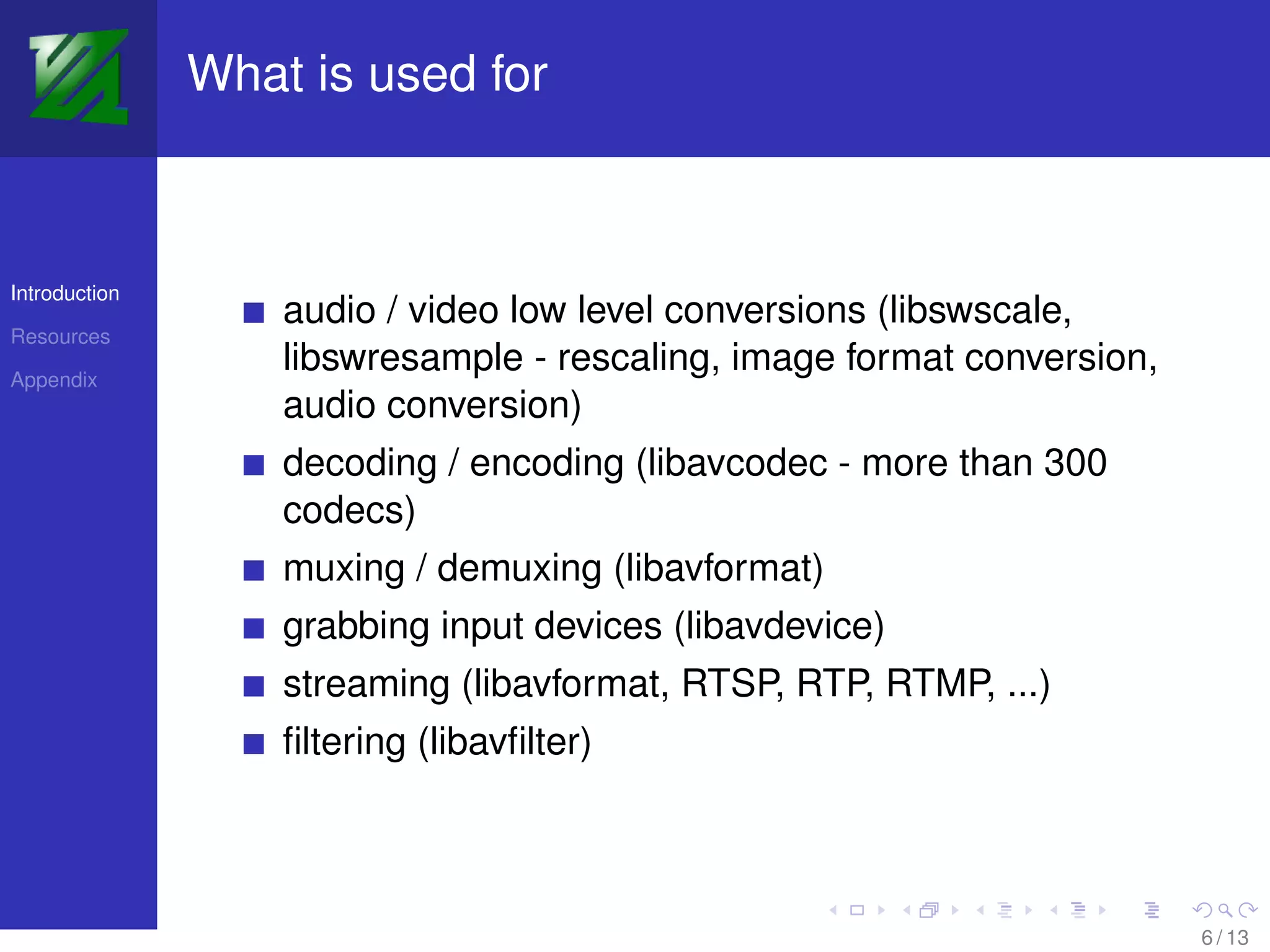 What is used for



Introduction
                   audio / video low level conversions (libswscale,
Resources

Appendix
                   libswresample - rescaling, image format conversion,
                   audio conversion)
                   decoding / encoding (libavcodec - more than 300
                   codecs)
                   muxing / demuxing (libavformat)
                   grabbing input devices (libavdevice)
                   streaming (libavformat, RTSP, RTP, RTMP, ...)
                   ﬁltering (libavﬁlter)



                                                                         6 / 13
 