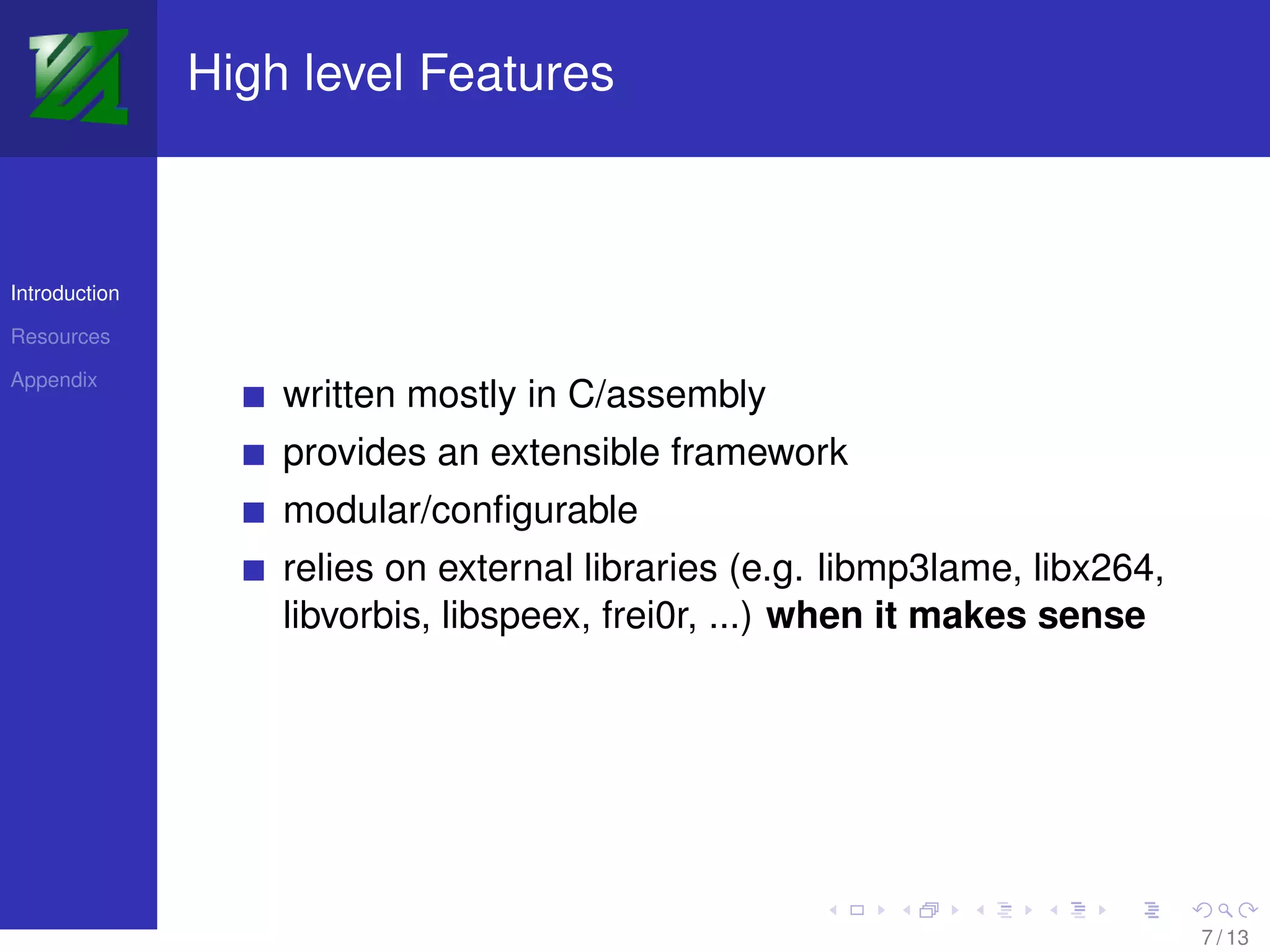 High level Features



Introduction

Resources

Appendix
                   written mostly in C/assembly
                   provides an extensible framework
                   modular/conﬁgurable
                   relies on external libraries (e.g. libmp3lame, libx264,
                   libvorbis, libspeex, frei0r, ...) when it makes sense




                                                                             7 / 13
 
