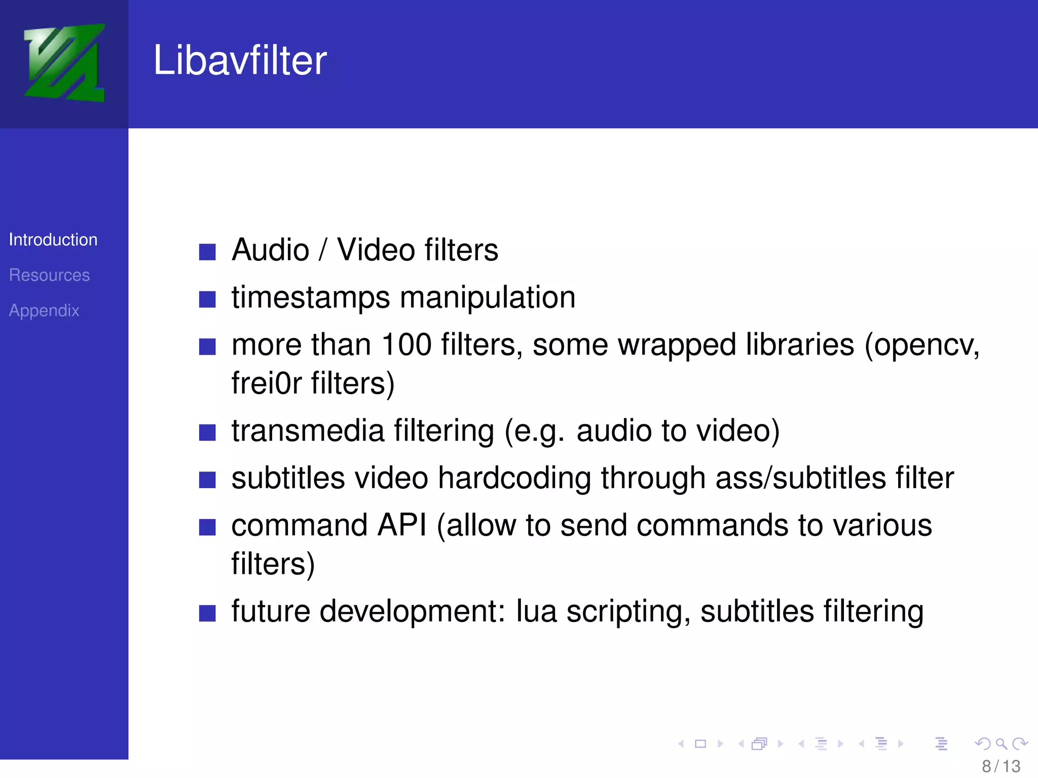 Libavﬁlter



Introduction
                   Audio / Video ﬁlters
Resources

Appendix
                   timestamps manipulation
                   more than 100 ﬁlters, some wrapped libraries (opencv,
                   frei0r ﬁlters)
                   transmedia ﬁltering (e.g. audio to video)
                   subtitles video hardcoding through ass/subtitles ﬁlter
                   command API (allow to send commands to various
                   ﬁlters)
                   future development: lua scripting, subtitles ﬁltering



                                                                            8 / 13
 