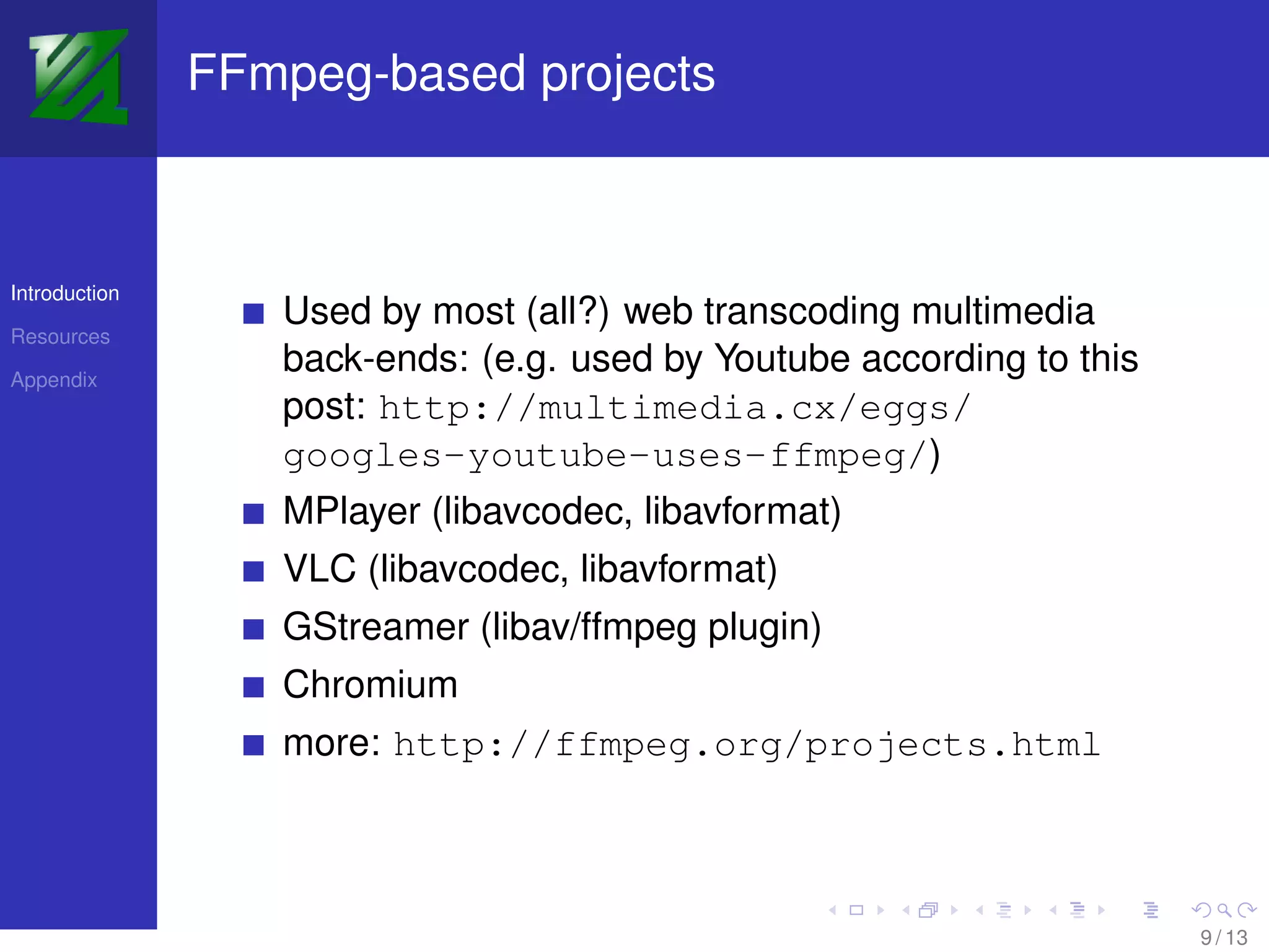 FFmpeg-based projects



Introduction
                  Used by most (all?) web transcoding multimedia
Resources

Appendix
                  back-ends: (e.g. used by Youtube according to this
                  post: http://multimedia.cx/eggs/
                  googles-youtube-uses-ffmpeg/)
                  MPlayer (libavcodec, libavformat)
                  VLC (libavcodec, libavformat)
                  GStreamer (libav/ffmpeg plugin)
                  Chromium
                  more: http://ffmpeg.org/projects.html



                                                                       9 / 13
 