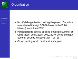 Organization



Introduction

Resources

Appendix
                   No ofﬁcial organization backing the project. Donations
                   are collected through SPI (Software in the Public
                   Interest) since June 2012.
                   Partecipated to several editions of Google Summer of
                   Code (2006, 2007, 2008, 2009, 2010, 2011) and ESA
                   Summer of Code in Space (2011, 2012)
                   Crowd funding would be nice at some point




                                                                          10 / 13
 