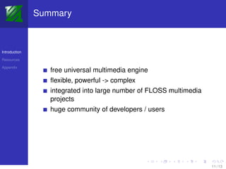 Summary



Introduction

Resources

Appendix
                  free universal multimedia engine
                  ﬂexible, powerful -> complex
                  integrated into large number of FLOSS multimedia
                  projects
                  huge community of developers / users




                                                                     11 / 13
 