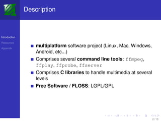 Description



Introduction

Resources

Appendix
                   multiplatform software project (Linux, Mac, Windows,
                   Android, etc...)
                   Comprises several command line tools: ffmpeg,
                   ffplay, ffprobe, ffserver
                   Comprises C libraries to handle multimedia at several
                   levels
                   Free Software / FLOSS: LGPL/GPL




                                                                           2 / 13
 