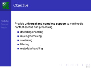 Objective



Introduction

Resources      Provide universal and complete support to multimedia
Appendix       content access and processing.
                   decoding/encoding
                   muxing/demuxing
                   streaming
                   ﬁltering
                   metadata handling




                                                                      3 / 13
 