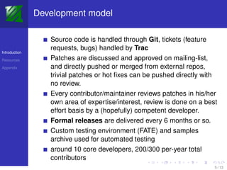 Development model

                  Source code is handled through Git, tickets (feature
                  requests, bugs) handled by Trac
Introduction

Resources         Patches are discussed and approved on mailing-list,
Appendix          and directly pushed or merged from external repos,
                  trivial patches or hot ﬁxes can be pushed directly with
                  no review.
                  Every contributor/maintainer reviews patches in his/her
                  own area of expertise/interest, review is done on a best
                  effort basis by a (hopefully) competent developer.
                  Formal releases are delivered every 6 months or so.
                  Custom testing environment (FATE) and samples
                  archive used for automated testing
                  around 10 core developers, 200/300 per-year total
                  contributors
                                                                         5 / 13
 