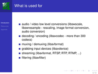 What is used for



Introduction
                   audio / video low level conversions (libswscale,
Resources

Appendix
                   libswresample - rescaling, image format conversion,
                   audio conversion)
                   decoding / encoding (libavcodec - more than 300
                   codecs)
                   muxing / demuxing (libavformat)
                   grabbing input devices (libavdevice)
                   streaming (libavformat, RTSP, RTP, RTMP, ...)
                   ﬁltering (libavﬁlter)



                                                                         6 / 13
 