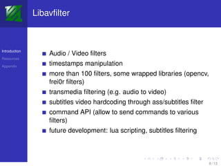 Libavﬁlter



Introduction
                   Audio / Video ﬁlters
Resources

Appendix
                   timestamps manipulation
                   more than 100 ﬁlters, some wrapped libraries (opencv,
                   frei0r ﬁlters)
                   transmedia ﬁltering (e.g. audio to video)
                   subtitles video hardcoding through ass/subtitles ﬁlter
                   command API (allow to send commands to various
                   ﬁlters)
                   future development: lua scripting, subtitles ﬁltering



                                                                            8 / 13
 