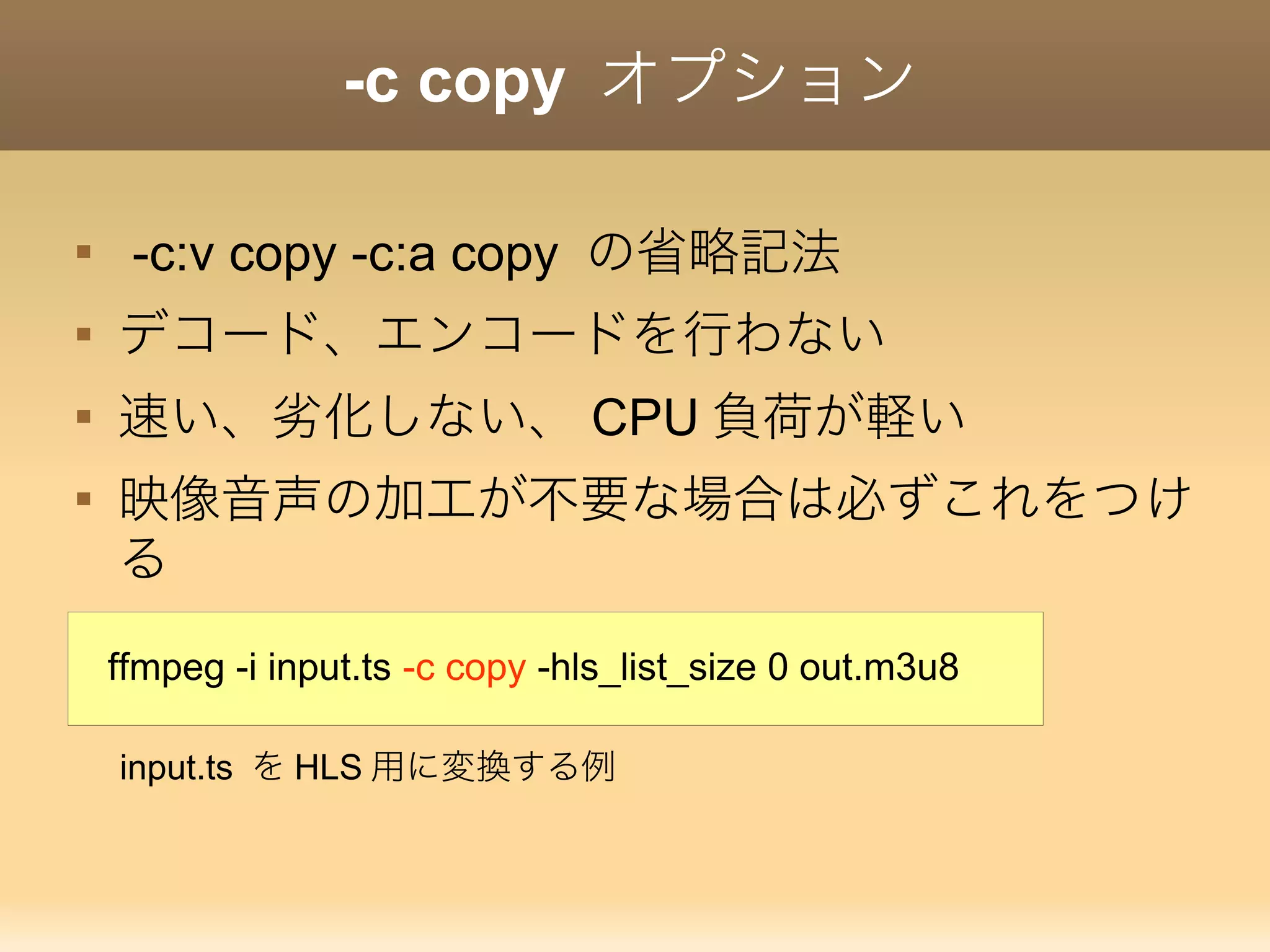 -c copy オプション

-c:v copy -c:a copy の省略記法

デコード、エンコードを行わない

速い、劣化しない、 CPU 負荷が軽い

映像音声の加工が不要な場合は必ずこれをつけ
る
ffmpeg -i input.ts -c copy -hls_list_size 0 out.m3u8
input.ts を HLS 用に変換する例
 