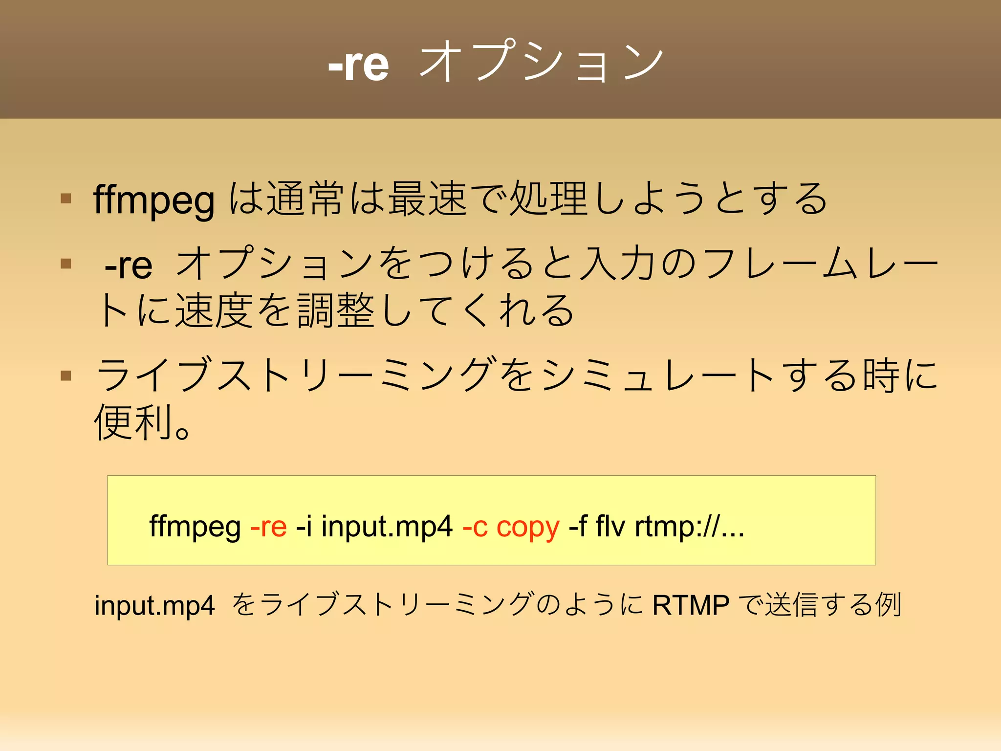 -re オプション

ffmpeg は通常は最速で処理しようとする

-re オプションをつけると入力のフレームレー
トに速度を調整してくれる

ライブストリーミングをシミュレートする時に
便利。
ffmpeg -re -i input.mp4 -c copy -f flv rtmp://...
input.mp4 をライブストリーミングのように RTMP で送信する例
 