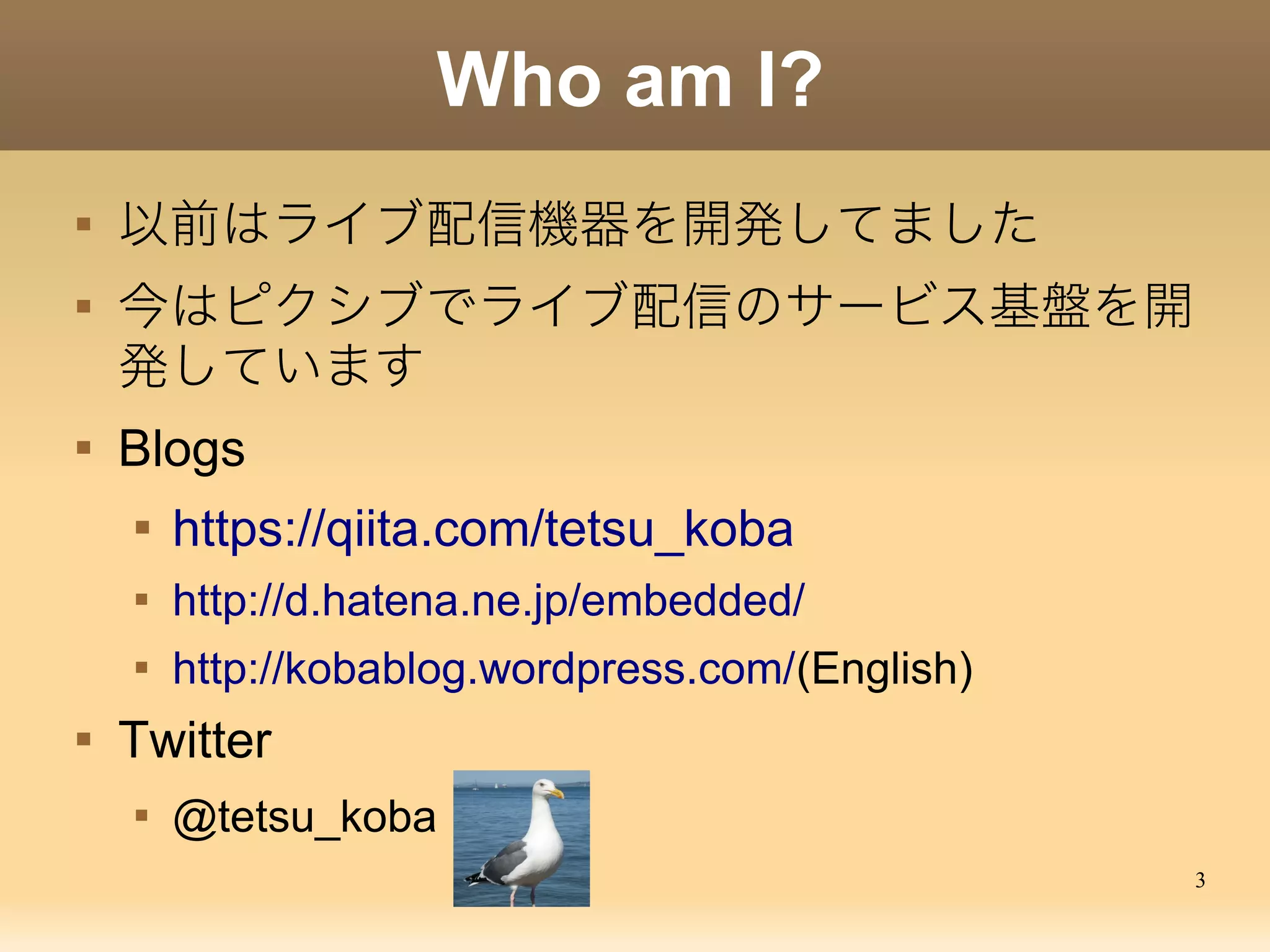 3
Who am I?

以前はライブ配信機器を開発してました

今はピクシブでライブ配信のサービス基盤を開
発しています

Blogs

https://qiita.com/tetsu_koba

http://d.hatena.ne.jp/embedded/

http://kobablog.wordpress.com/(English)

Twitter

@tetsu_koba
 