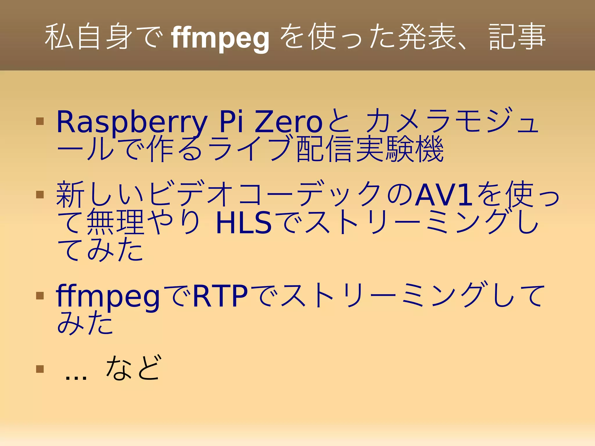 私自身で ffmpeg を使った発表、記事

Raspberry Pi Zeroと カメラモジュ
ールで作るライブ配信実験機

AV1新しいビデオコーデックの を使っ
HLSて無理やり でストリーミングし
てみた

ffmpeg RTPで でストリーミングして
みた

... など
 