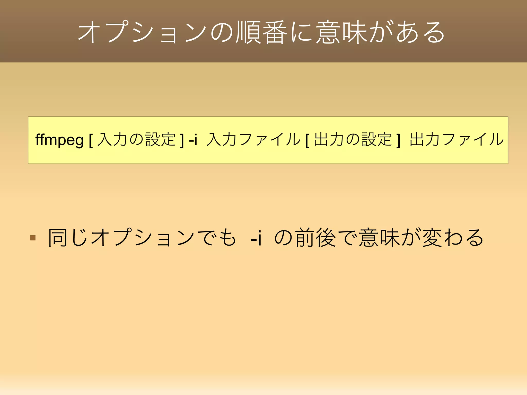 オプションの順番に意味がある

同じオプションでも -i の前後で意味が変わる
ffmpeg [ 入力の設定 ] -i 入力ファイル [ 出力の設定 ] 出力ファイル
 