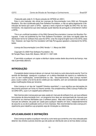 CDTC Centro de Difusão de Tecnologia e Conhecimento Brasil/DF
(Traduzido pelo João S. O. Bueno através do CIPSGA em 2001)
Esta é uma tradução não oﬁcial da Licençaa de Documentação Livre GNU em Português
Brasileiro. Ela não é publicada pela Free Software Foundation, e não se aplica legalmente a dis-
tribuição de textos que usem a GFDL - apenas o texto original em Inglês da GNU FDL faz isso.
Entretanto, nós esperamos que esta tradução ajude falantes de português a entenderem melhor
a GFDL.
This is an unofﬁcial translation of the GNU General Documentation License into Brazilian Por-
tuguese. It was not published by the Free Software Foundation, and does not legally state the
distribution terms for software that uses the GFDL–only the original English text of the GFDL does
that. However, we hope that this translation will help Portuguese speakers understand the GFDL
better.
Licença de Documentação Livre GNU Versão 1.1, Março de 2000
Copyright (C) 2000 Free Software Foundation, Inc.
59 Temple Place, Suite 330, Boston, MA 02111-1307 USA
É permitido a qualquer um copiar e distribuir cópias exatas deste documento de licença, mas
não é permitido alterá-lo.
INTRODUÇÃO
O propósito desta Licença é deixar um manual, livro-texto ou outro documento escrito "livre"no
sentido de liberdade: assegurar a qualquer um a efetiva liberdade de copiá-lo ou redistribui-lo,
com ou sem modiﬁcações, comercialmente ou não. Secundariamente, esta Licença mantém
para o autor e editor uma forma de ter crédito por seu trabalho, sem ser considerado responsável
pelas modiﬁcações feitas por terceiros.
Esta Licença é um tipo de "copyleft"("direitos revertidos"), o que signiﬁca que derivações do
documento precisam ser livres no mesmo sentido. Ela complementa a GNU Licença Pública Ge-
ral (GNU GPL), que é um copyleft para software livre.
Nós ﬁzemos esta Licença para que seja usada em manuais de software livre, por que software
livre precisa de documentação livre: um programa livre deve ser acompanhado de manuais que
provenham as mesmas liberdades que o software possui. Mas esta Licença não está restrita a
manuais de software; ela pode ser usada para qualquer trabalho em texto, independentemente
do assunto ou se ele é publicado como um livro impresso. Nós recomendamos esta Licença prin-
cipalmente para trabalhos cujo propósito seja de introdução ou referência.
APLICABILIDADE E DEFINIÇÕES
Esta Licença se aplica a qualquer manual ou outro texto que contenha uma nota colocada pelo
detentor dos direitos autorais dizendo que ele pode ser distribuído sob os termos desta Licença.
10
 