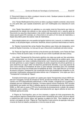 CDTC Centro de Difusão de Tecnologia e Conhecimento Brasil/DF
O "Documento"abaixo se refere a qualquer manual ou texto. Qualquer pessoa do público é um
licenciado e é referida como "você".
Uma "Versão Modiﬁcada"do Documento se refere a qualquer trabalho contendo o documento
ou uma parte dele, quer copiada exatamente, quer com modiﬁcações e/ou traduzida em outra
língua.
Uma "Seção Secundária"é um apêndice ou uma seção inicial do Documento que trata ex-
clusivamente da relação dos editores ou dos autores do Documento com o assunto geral do
Documento (ou assuntos relacionados) e não contém nada que poderia ser incluído diretamente
nesse assunto geral (Por exemplo, se o Documento é em parte um livro texto de matemática, a
Seção Secundária pode não explicar nada de matemática).
Essa relação poderia ser uma questão de ligação histórica com o assunto, ou matérias relaci-
onadas, ou de posições legais, comerciais, ﬁlosóﬁcas, éticas ou políticas relacionadas ao mesmo.
As "Seções Invariantes"são certas Seções Secundárias cujos títulos são designados, como
sendo de Seções Invariantes, na nota que diz que o Documento é publicado sob esta Licença.
Os "Textos de Capa"são certos trechos curtos de texto que são listados, como Textos de Capa
Frontal ou Textos da Quarta Capa, na nota que diz que o texto é publicado sob esta Licença.
Uma cópia "Transparente"do Documento signiﬁca uma cópia que pode ser lida automatica-
mente, representada num formato cuja especiﬁcação esteja disponível ao público geral, cujos
conteúdos possam ser vistos e editados diretamente e sem mecanismos especiais com editores
de texto genéricos ou (para imagens compostas de pixels) programas de pintura genéricos ou
(para desenhos) por algum editor de desenhos grandemente difundido, e que seja passível de
servir como entrada a formatadores de texto ou para tradução automática para uma variedade
de formatos que sirvam de entrada para formatadores de texto. Uma cópia feita em um formato
de arquivo outrossim Transparente cuja constituição tenha sido projetada para atrapalhar ou de-
sencorajar modiﬁcações subsequentes pelos leitores não é Transparente. Uma cópia que não é
"Transparente"é chamada de "Opaca".
Exemplos de formatos que podem ser usados para cópias Transparentes incluem ASCII sim-
ples sem marcações, formato de entrada do Texinfo, formato de entrada do LaTex, SGML ou XML
usando uma DTD disponibilizada publicamente, e HTML simples, compatível com os padrões, e
projetado para ser modiﬁcado por pessoas. Formatos opacos incluem PostScript, PDF, formatos
proprietários que podem ser lidos e editados apenas com processadores de texto proprietários,
SGML ou XML para os quais a DTD e/ou ferramentas de processamento e edição não estejam
disponíveis para o público, e HTML gerado automaticamente por alguns editores de texto com
ﬁnalidade apenas de saída.
A "Página do Título"signiﬁca, para um livro impresso, a página do título propriamente dita,
mais quaisquer páginas subsequentes quantas forem necessárias para conter, de forma legível,
o material que esta Licença requer que apareça na página do título. Para trabalhos que não
tenham uma página do título, "Página do Título"signiﬁca o texto próximo da aparição mais proe-
minente do título do trabalho, precedendo o início do corpo do texto.
11
 