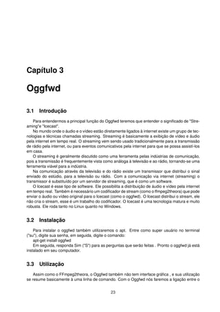 Capítulo 3
Oggfwd
3.1 Introdução
Para entendermos a principal função do Oggfwd teremos que entender o signiﬁcado de "Stre-
aming"e "Icecast".
No mundo onde o áudio e o vídeo estão diretamente ligados à internet existe um grupo de tec-
nologias e técnicas chamadas streaming. Streaming é basicamente a exibição de vídeo e áudio
pela internet em tempo real. O streaming vem sendo usado tradicionalmente para a transmissão
de rádio pela internet, ou para eventos comunicativos pela internet para que se possa assistí-los
em casa.
O streaming é geralmente discutido como uma ferramenta pelas indústrias de comunicação,
pois a transmissão é frequentemente vista como análoga à televisão e ao rádio, tornando-se uma
ferramenta viável para a indústria.
Na comunicação através da televisão e do rádio existe um transmissor que distribui o sinal
enviado do estúdio, para a televisão ou rádio. Com a comunicação via internet (streaming) o
transmissor é substituído por um servidor de streaming, que é como um software.
O Icecast é esse tipo de software. Ele possibilita a distribuição de áudio e vídeo pela internet
em tempo real. Também é necessário um codiﬁcador de stream (como o ffmpeg2theora) que pode
enviar o áudio ou vídeo original para o Icecast (como o oggfwd). O Icecast distribui o stream, ele
não cria o stream, esse é um trabalho do codiﬁcador. O Icecast é uma tecnologia matura e muito
robusta. Ele roda tanto no Linux quanto no Windows.
3.2 Instalação
Para instalar o oggfwd também utilizaremos o apt. Entre como super usuário no terminal
("su"), digite sua senha, em seguida, digite o comando:
apt-get install oggfwd
Em seguida, responda Sim ("S") para as perguntas que serão feitas . Pronto o oggfwd já está
instalado em seu computador.
3.3 Utilização
Assim como o FFmpeg2theora, o Oggfwd também não tem interface gráﬁca , e sua utilização
se resume basicamente à uma linha de comando. Com o Oggfwd nós faremos a ligação entre o
23
 