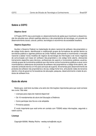 CDTC Centro de Difusão de Tecnologia e Conhecimento Brasil/DF
Sobre o CDTC
Objetivo Geral
O Projeto CDTC visa a promoção e o desenvolvimento de ações que incentivem a dissemina-
ção de soluções que utilizem padrões abertos e não proprietários de tecnologia, em proveito do
desenvolvimento social, cultural, político, tecnológico e econômico da sociedade brasileira.
Objetivo Especíﬁco
Auxiliar o Governo Federal na implantação do plano nacional de software não-proprietário e
de código fonte aberto, identiﬁcando e mobilizando grupos de formadores de opinião dentre os
servidores públicos e agentes políticos da União Federal, estimulando e incentivando o mercado
nacional a adotar novos modelos de negócio da tecnologia da informação e de novos negócios
de comunicação com base em software não-proprietário e de código fonte aberto, oferecendo
treinamento especíﬁco para técnicos, proﬁssionais de suporte e funcionários públicos usuários,
criando grupos de funcionários públicos que irão treinar outros funcionários públicos e atuar como
incentivadores e defensores de produtos de software não proprietários e código fonte aberto, ofe-
recendo conteúdo técnico on-line para serviços de suporte, ferramentas para desenvolvimento de
produtos de software não proprietários e de seu código fonte livre, articulando redes de terceiros
(dentro e fora do governo) fornecedoras de educação, pesquisa, desenvolvimento e teste de pro-
dutos de software livre.
Guia do aluno
Neste guia, você terá reunidas uma série de informações importantes para que você comece
seu curso. São elas:
• Licenças para cópia de material disponível
• Os 10 mandamentos do aluno de Educação a Distância
• Como participar dos fóruns e da wikipédia
• Primeiros passos
É muito importante que você entre em contato com TODAS estas informações, seguindo o
roteiro acima.
Licença
Copyright ©2006, Wesley Rocha - wesley.rocha@cdtc.org.br.
5
 