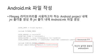 Android.mk 파일 작성
• Ffmpeg 라이브러리를 사용하고자 하는 Android project 내에
jni 폴더를 생성 후 jni 폴더 내에 Android.mk 파일 생성
LOCAL_PATH := $(call my-dir)
include $(CLEAR_VARS)
LOCAL_MODULE := tutorial03
LOCAL_SRC_FILES := tutorial03.c
LOCAL_LDLIBS := -llog -ljnigraphics -lz -landroid
LOCAL_SHARED_LIBRARIES := libavformat libavcodec libswscale libavutil
include $(BUILD_SHARED_LIBRARY)
$(call import-module,ffmpeg-2.0.1/android/arm)
자신이 설치한 경로의
android/arm
libwsresample 추가
 