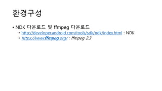 환경구성
• NDK 다운로드 및 ffmpeg 다운로드
• http://developer.android.com/tools/sdk/ndk/index.html : NDK
• https://www.ffmpeg.org/ : ffmpeg 2.3
 