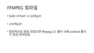 FFMPEG 컴파일
• Sudo chmod +x config.sh
• ./config.sh
• 정상적으로 완료 되었으면 ffmpeg-2.3. 폴더 내에 android 폴더
가 생성 되어있음
 