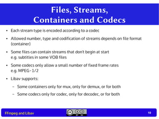 10
10FFmpeg and Libav
Files, Streams,
Containers and Codecs
● Each stream type is encoded according to a codec
● Allowed number, type and codification of streams depends on file format
(container)
● Some files can contain streams that don't begin at start
e.g. subtitles in some VOB files
● Some codecs only allow a small number of fixed frame rates
e.g. MPEG-1/2
● Libav supports:
– Some containers only for mux, only for demux, or for both
– Some codecs only for codec, only for decodec, or for both
 