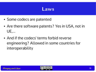 13
13FFmpeg and Libav
Laws
● Some codecs are patented
● Are there software patents? Yes in USA, not in
UE,...
● And if the codecs' terms forbid reverse
engineering? Allowed in some countries for
interoperability
 