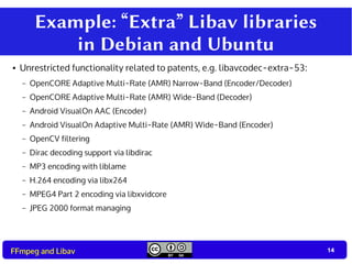 14
14FFmpeg and Libav
Example: “Extra” Libav libraries
in Debian and Ubuntu
● Unrestricted functionality related to patents, e.g. libavcodec-extra-53:
– OpenCORE Adaptive Multi-Rate (AMR) Narrow-Band (Encoder/Decoder)
– OpenCORE Adaptive Multi-Rate (AMR) Wide-Band (Decoder)
– Android VisualOn AAC (Encoder)
– Android VisualOn Adaptive Multi-Rate (AMR) Wide-Band (Encoder)
– OpenCV filtering
– Dirac decoding support via libdirac
– MP3 encoding with liblame
– H.264 encoding via libx264
– MPEG4 Part 2 encoding via libxvidcore
– JPEG 2000 format managing
 