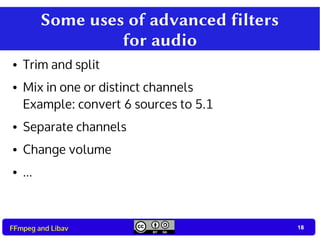 18
18FFmpeg and Libav
Some uses of advanced filters
for audio
● Trim and split
● Mix in one or distinct channels
Example: convert 6 sources to 5.1
● Separate channels
● Change volume
● ...
 