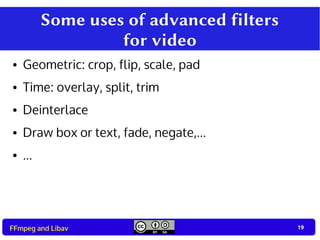 19
19FFmpeg and Libav
Some uses of advanced filters
for video
● Geometric: crop, flip, scale, pad
● Time: overlay, split, trim
● Deinterlace
● Draw box or text, fade, negate,...
● ...
 