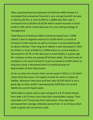After analyzing financial statement of Kohinoor Mills limited it is
concluded that companies financial is very strong its profit increase
in 2013 by 60.2% i.e. from 6,29M to 1,008M also their sale is
increased from 6,261M to 8,451M which caused increase in Gross
profit to 50% which mainly because of a cost cutting strategy of
management.
Total Reserve of Kohinoor Mills Limited increased from -570M
(which is due to negative reserve) to 521M which is a result of
increase in total reserves as well as increase in accumulated profit
as above mention. Their long term liability is also decreased in 2013
by 19.6% i.e. from 3,422M to 2,749M where as current liability is
decreased to 14.7% so this decrease in total liability is a great sign
for company as they are paying off all their debts. The total asset of
company is not much increase it is just increased to 0.63% where as
long term asset is decreased which is mainly because of
depreciation of their fixed assets.
As far as ratios are concern their current asset in 2013 is 1.33 which
means that they have 1.33 rupees of asset for every 1 rupees of
liability. Moreover they have acid test ratio of 0.65 which is not a
good sign as they couldn’t spontaneously fulfill their all current
liability by current liquid assets.
While debt to equity ratio is also not good it is 8.73 which means
their debt is 8.73 times more than their shareholders equity. Their
total debt is 0.77 times less then total assets. They also have
decreased their average collection period from 11 to 10 days which
leads to good cash conversion cycle.
 