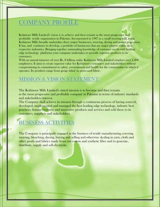 COMPANY PROFILE
Kohinoor Mills Limited's vision is to achieve and then remain as the most progressive and
profitable textile organization in Pakistan. Incorporated in 1987 as a small weaving mill, today
Kohinoor Mills broadly undertakes three major businesses, weaving, dyeing and power generation.
It has, and continues to develop, a portfolio of businesses that are major players within their
respective industries. Bringing together outstanding knowledge of customer needs with leading
edge technology platforms your company undertakes to provide superior products to its
customers.
With an annual turnover of over Rs. 8 billion, today Kohinoor Mills Limited employs over 1,400
employees. It aims to create superior value for Kohinoor's customers and stakeholders without
compromising its commitment to safety, environment and health for the communities in which it
operates. Its products range from greige fabric to processed fabric.
MISSION & VISION STATEMENT
The Kohinoor Mills Limited's stated mission is to become and then remain
as the most progressive and profitable company in Pakistan in terms of industry standards
and stakeholders interest.
The Company shall achieve its mission through a continuous process of having sourced,
developed, implemented and managed the best leading edge technology, industry best
practices, human resource and innovative products and services and sold these to its
customers, suppliers and stakeholders.
BUSINESS ACTIVITIES
The Company is principally engaged in the business of textile manufacturing covering
weaving, bleaching, dyeing, buying and selling and otherwise dealing in yarn, cloth and
other goods and fabrics made from raw cotton and synthetic fiber and to generate,
distribute, supply and sell electricity.
 