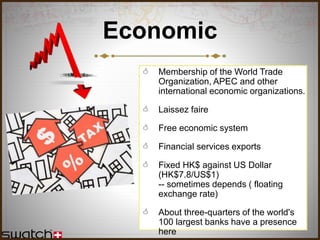 Economic
 Membership of the World Trade
Organization, APEC and other
international economic organizations.
 Laissez faire
 Free economic system
 Financial services exports
 Fixed HK$ against US Dollar
(HK$7.8/US$1)
-- sometimes depends ( floating
exchange rate)
 About three-quarters of the world's
100 largest banks have a presence
here
 