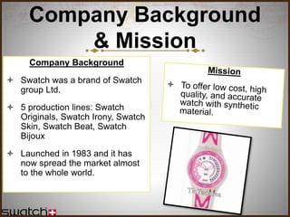 Company Background
& Mission
Company Background
 Swatch was a brand of Swatch
group Ltd.
 5 production lines: Swatch
Originals, Swatch Irony, Swatch
Skin, Swatch Beat, Swatch
Bijoux
 Launched in 1983 and it has
now spread the market almost
to the whole world.
 