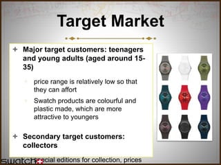 Target Market
 Major target customers: teenagers
and young adults (aged around 15-
35)
 price range is relatively low so that
they can affort
 Swatch products are colourful and
plastic made, which are more
attractive to youngers
 Secondary target customers:
collectors
 special editions for collection, prices
 