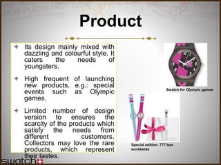 Product
 Its design mainly mixed with
dazzling and colourful style. It
caters the needs of
youngsters.
 High frequent of launching
new products, e.g.: special
events such as Olympic
games.
 Limited number of design
version to ensures the
scarcity of the products which
satisfy the needs from
different customers.
Collectors may love the rare
products, which represent
their tastes.
Swatch for Olympic games
Special edition: 777 box
worldwide
 