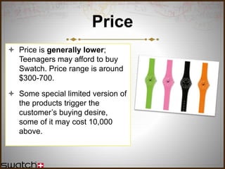 Price
 Price is generally lower;
Teenagers may afford to buy
Swatch. Price range is around
$300-700.
 Some special limited version of
the products trigger the
customer’s buying desire,
some of it may cost 10,000
above.
 