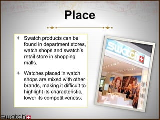 Place
 Swatch products can be
found in department stores,
watch shops and swatch’s
retail store in shopping
malls.
 Watches placed in watch
shops are mixed with other
brands, making it difficult to
highlight its characteristic,
lower its competitiveness.
 