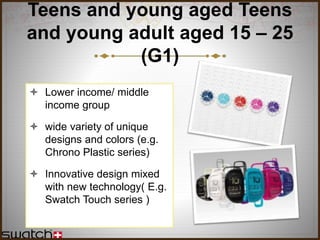 Teens and young aged Teens
and young adult aged 15 – 25
(G1)
 Lower income/ middle
income group
 wide variety of unique
designs and colors (e.g.
Chrono Plastic series)
 Innovative design mixed
with new technology( E.g.
Swatch Touch series )
 
