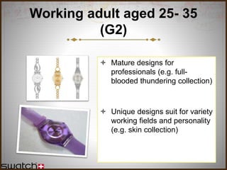 Working adult aged 25- 35
(G2)
 Mature designs for
professionals (e.g. full-
blooded thundering collection)
 Unique designs suit for variety
working fields and personality
(e.g. skin collection)
 